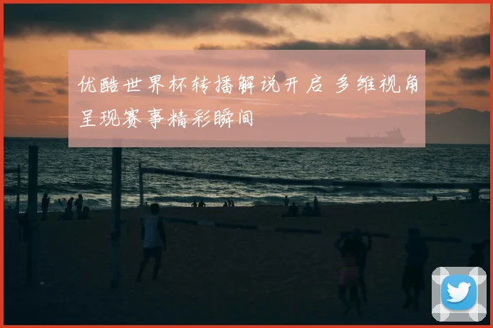 优酷世界杯转播解说开启 多维视角呈现赛事精彩瞬间
