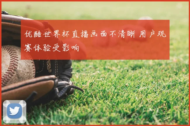 优酷世界杯直播画面不清晰 用户观赛体验受影响