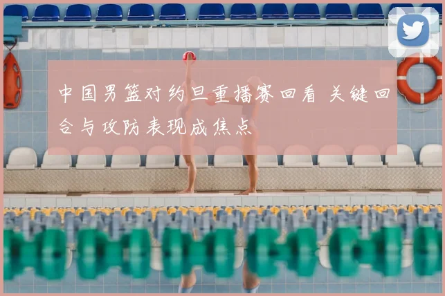 中国男篮对约旦重播赛回看 关键回合与攻防表现成焦点