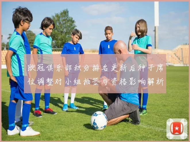 欧冠俱乐部积分排名更新后种子席位调整对小组抽签与资格影响解析