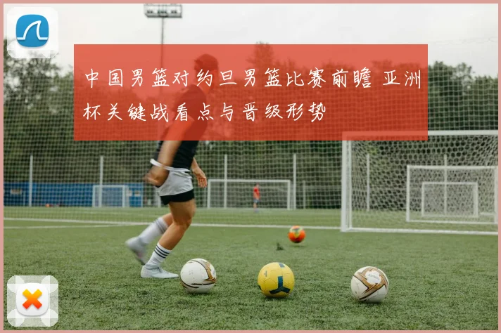 中国男篮对约旦男篮比赛前瞻 亚洲杯关键战看点与晋级形势