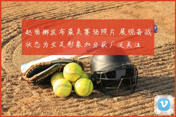 赵丽娜发布最美赛场照片 展现备战状态为女足形象加分获广泛关注