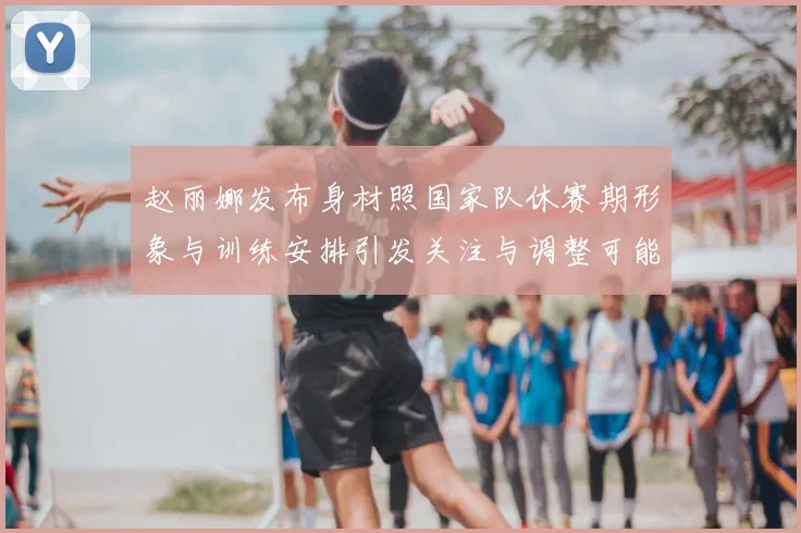 赵丽娜发布身材照国家队休赛期形象与训练安排引发关注与调整可能