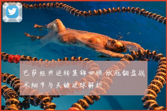 巴萨经典逆转集锦回顾 欧冠翻盘战术细节与关键进球解析