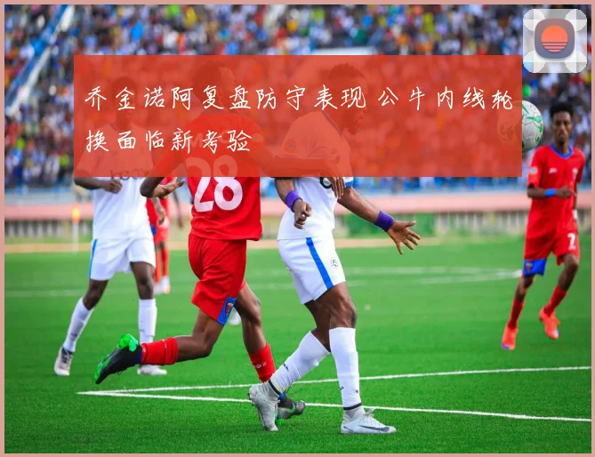 乔金诺阿复盘防守表现 公牛内线轮换面临新考验