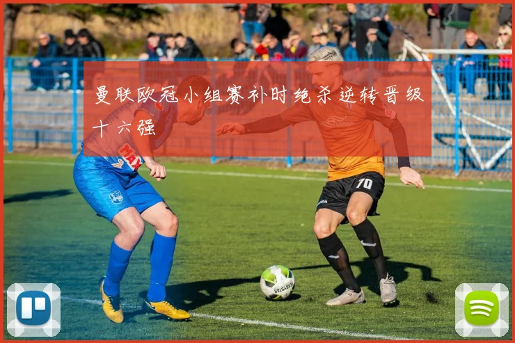 曼联欧冠小组赛补时绝杀逆转晋级十六强