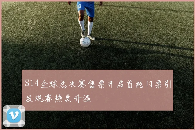 S14全球总决赛售票开启首轮门票引发观赛热度升温