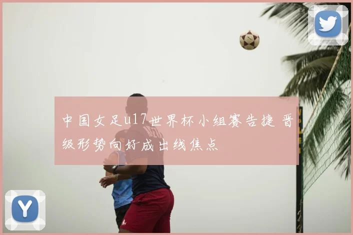 中国女足u17世界杯小组赛告捷 晋级形势向好成出线焦点