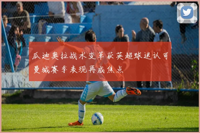 瓜迪奥拉战术变革获英超球迷认可曼城赛季表现再成焦点