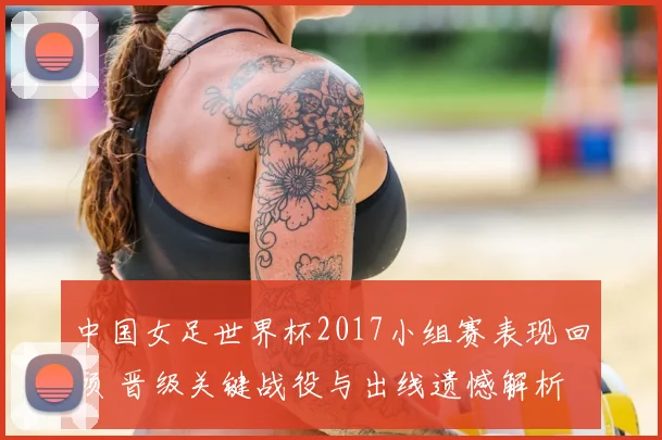中国女足世界杯2017小组赛表现回顾 晋级关键战役与出线遗憾解析