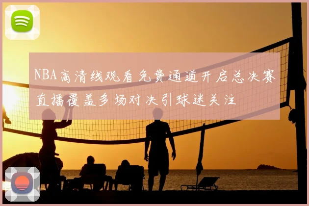 NBA高清线观看免费通道开启总决赛直播覆盖多场对决引球迷关注