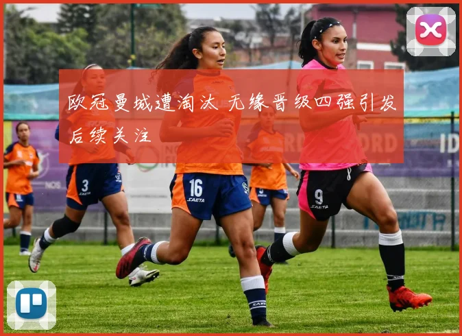 欧冠曼城遭淘汰 无缘晋级四强引发后续关注