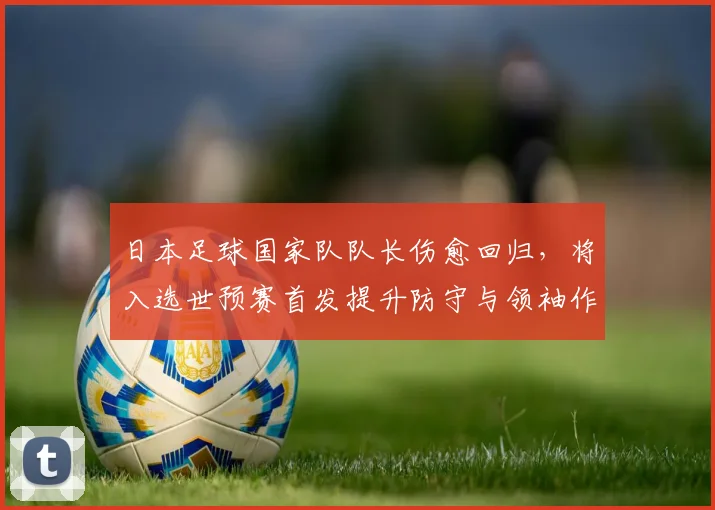 日本足球国家队队长伤愈回归，将入选世预赛首发提升防守与领袖作用