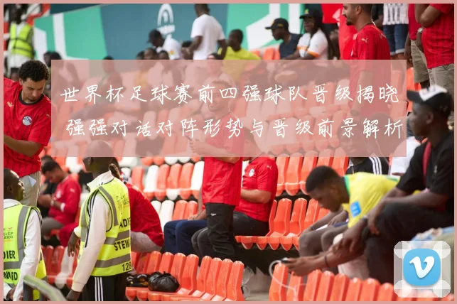 世界杯足球赛前四强球队晋级揭晓 强强对话对阵形势与晋级前景解析