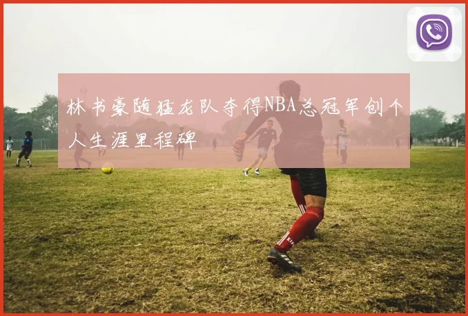 林书豪随猛龙队夺得NBA总冠军创个人生涯里程碑