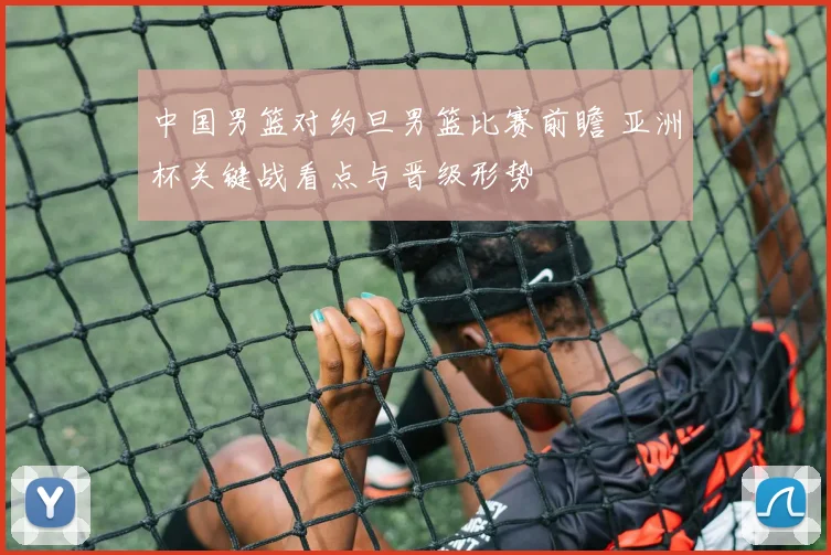 中国男篮对约旦男篮比赛前瞻 亚洲杯关键战看点与晋级形势