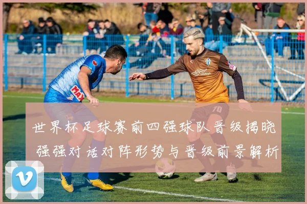 世界杯足球赛前四强球队晋级揭晓 强强对话对阵形势与晋级前景解析