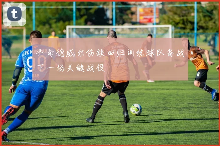 乔考德威尔伤缺回归训练球队备战下一场关键战役