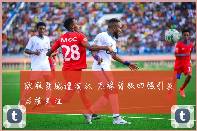 欧冠曼城遭淘汰 无缘晋级四强引发后续关注